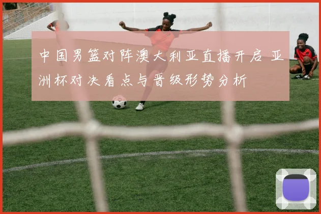 中国男篮对阵澳大利亚直播开启 亚洲杯对决看点与晋级形势分析