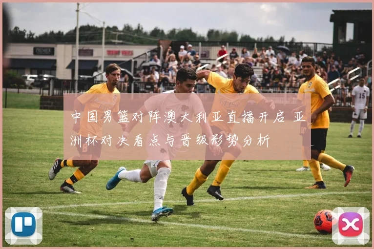 中国男篮对阵澳大利亚直播开启 亚洲杯对决看点与晋级形势分析