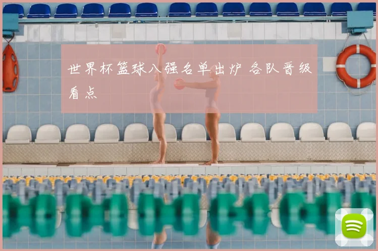 世界杯篮球八强名单出炉 各队晋级看点