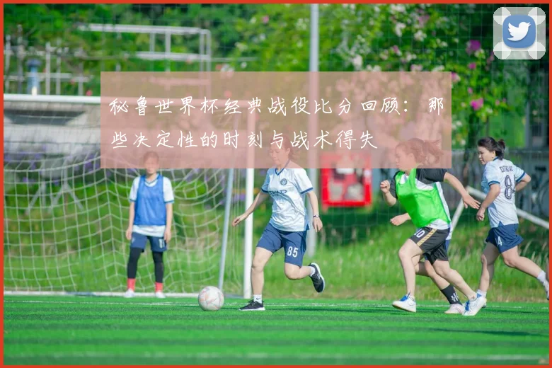 秘鲁世界杯经典战役比分回顾：那些决定性的时刻与战术得失