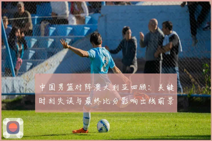 中国男篮对阵澳大利亚回顾：关键时刻失误与最终比分影响出线前景