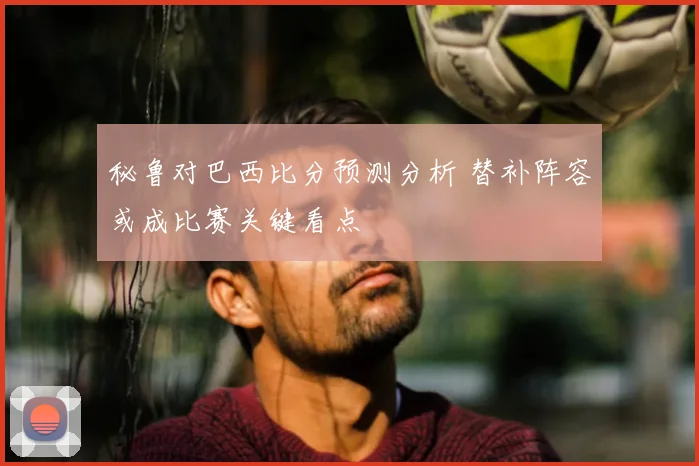秘鲁对巴西比分预测分析 替补阵容或成比赛关键看点